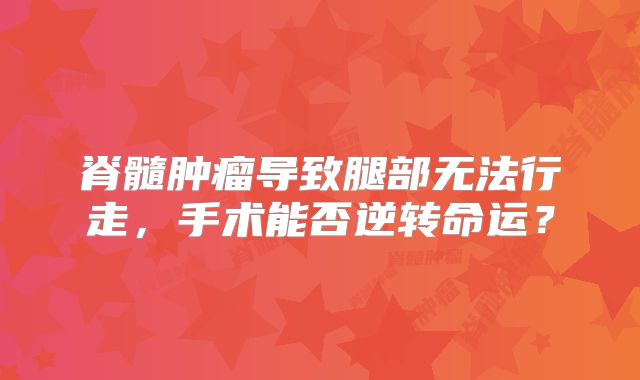 脊髓肿瘤导致腿部无法行走，手术能否逆转命运？