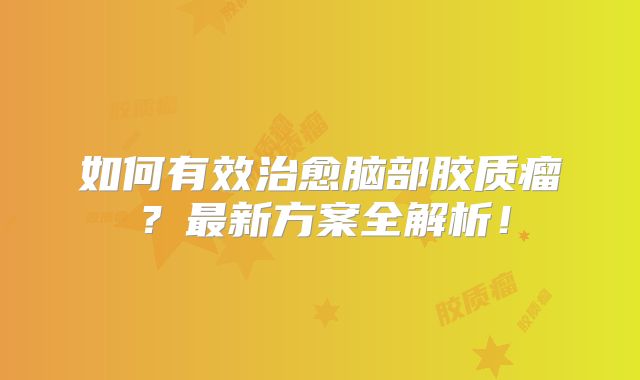 如何有效治愈脑部胶质瘤？最新方案全解析！
