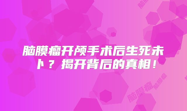 脑膜瘤开颅手术后生死未卜？揭开背后的真相！