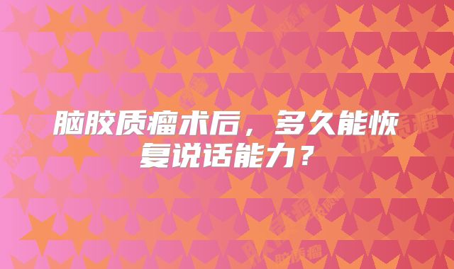 脑胶质瘤术后，多久能恢复说话能力？