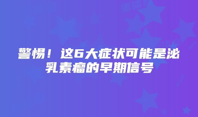 警惕！这6大症状可能是泌乳素瘤的早期信号