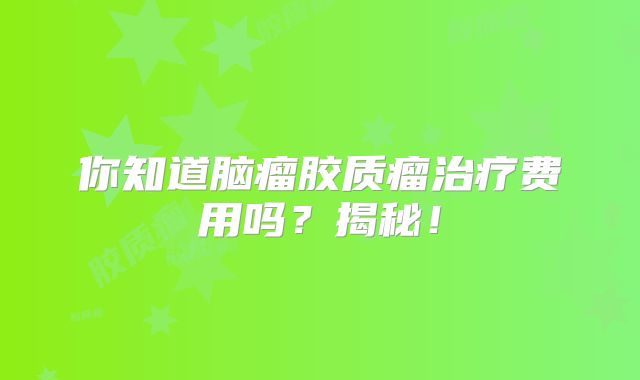 你知道脑瘤胶质瘤治疗费用吗？揭秘！