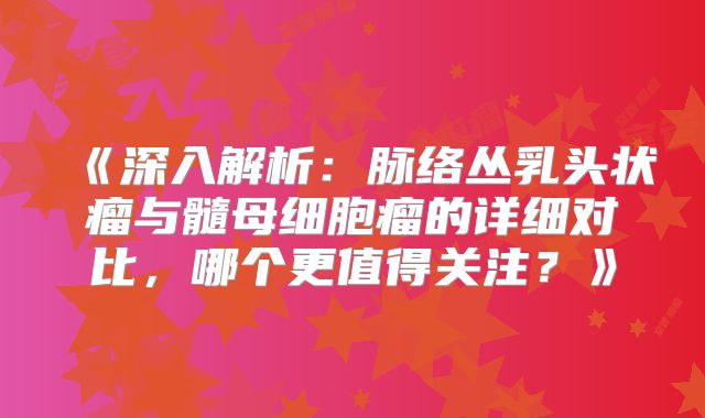 《深入解析：脉络丛乳头状瘤与髓母细胞瘤的详细对比，哪个更值得关注？》
