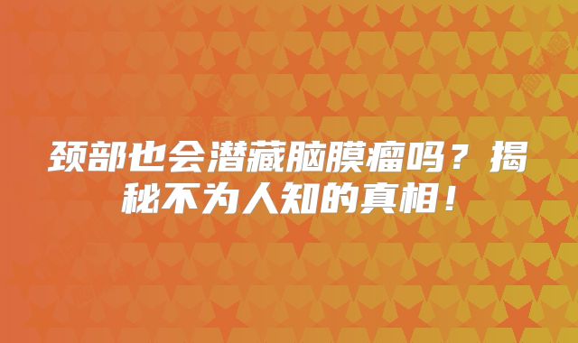 颈部也会潜藏脑膜瘤吗？揭秘不为人知的真相！