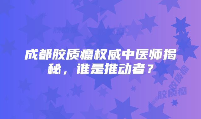 成都胶质瘤权威中医师揭秘，谁是推动者？