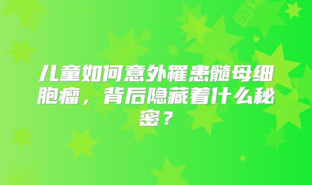 儿童如何意外罹患髓母细胞瘤，背后隐藏着什么秘密？