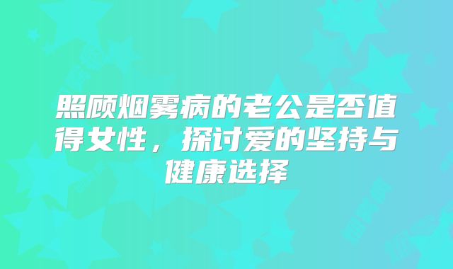 照顾烟雾病的老公是否值得女性，探讨爱的坚持与健康选择