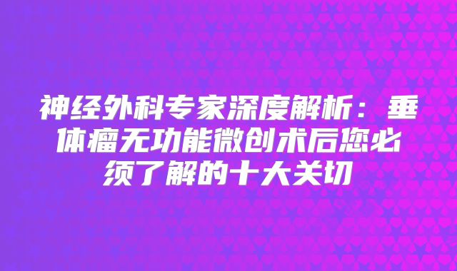 神经外科专家深度解析：垂体瘤无功能微创术后您必须了解的十大关切