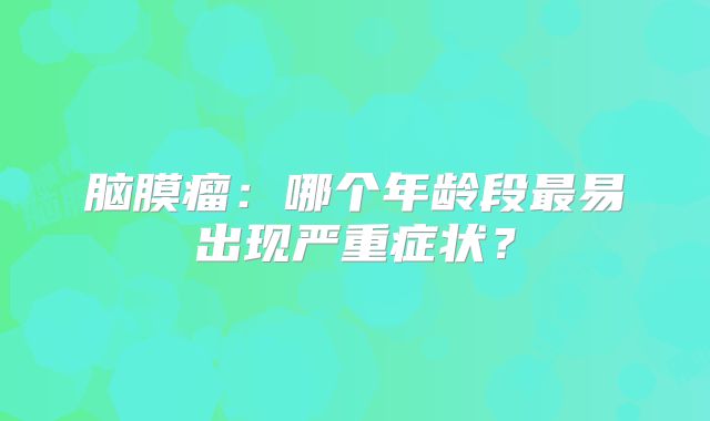 脑膜瘤：哪个年龄段最易出现严重症状？
