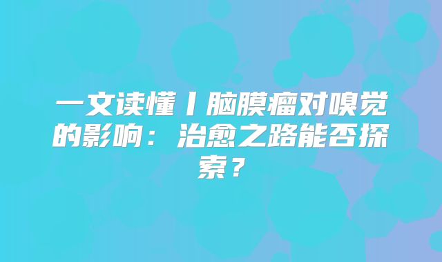 一文读懂丨脑膜瘤对嗅觉的影响：治愈之路能否探索？