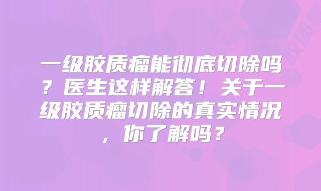 一级胶质瘤能彻底切除吗？医生这样解答！关于一级胶质瘤切除的真实情况，你了解吗？