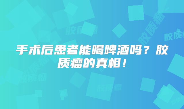 手术后患者能喝啤酒吗？胶质瘤的真相！