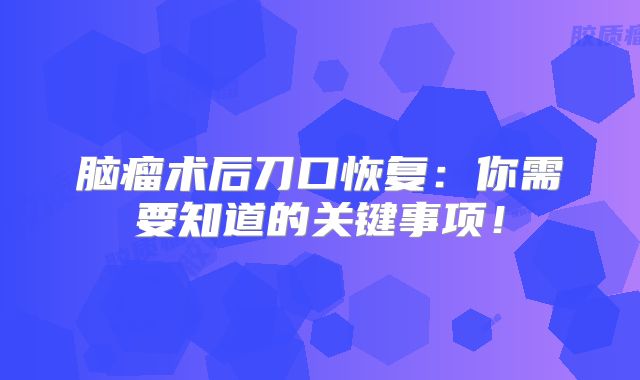 脑瘤术后刀口恢复：你需要知道的关键事项！
