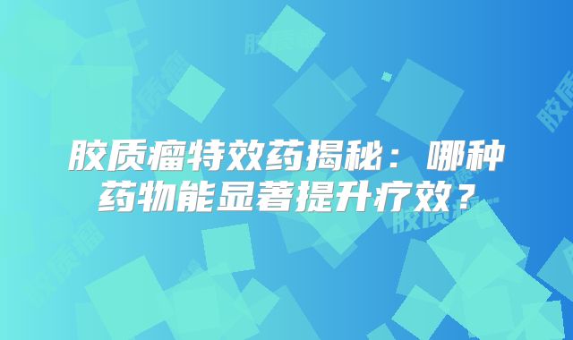 胶质瘤特效药揭秘：哪种药物能显著提升疗效？