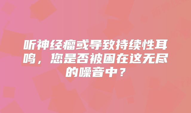 听神经瘤或导致持续性耳鸣，您是否被困在这无尽的噪音中？