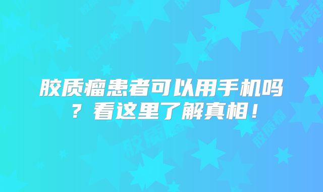 胶质瘤患者可以用手机吗？看这里了解真相！