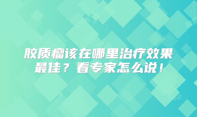 胶质瘤该在哪里治疗效果最佳？看专家怎么说！