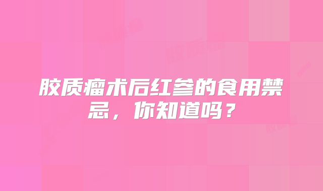胶质瘤术后红参的食用禁忌，你知道吗？