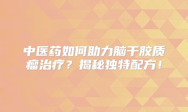 中医药如何助力脑干胶质瘤治疗？揭秘独特配方！