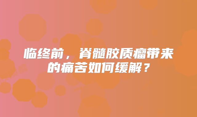 临终前，脊髓胶质瘤带来的痛苦如何缓解？