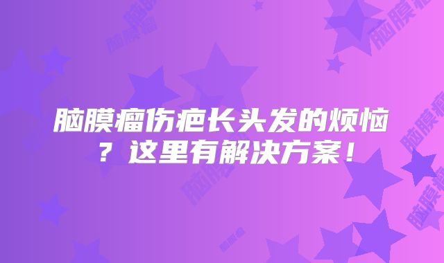 脑膜瘤伤疤长头发的烦恼？这里有解决方案！
