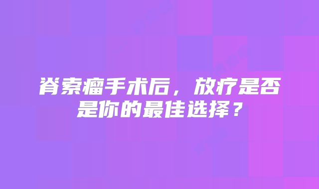 脊索瘤手术后，放疗是否是你的最佳选择？