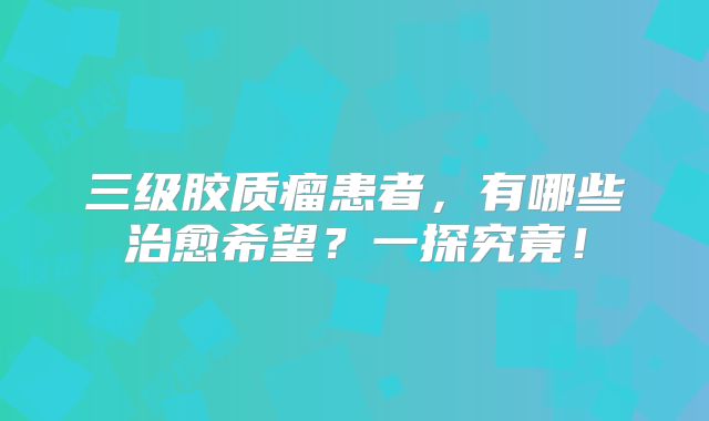 三级胶质瘤患者，有哪些治愈希望？一探究竟！