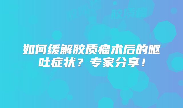 如何缓解胶质瘤术后的呕吐症状？专家分享！
