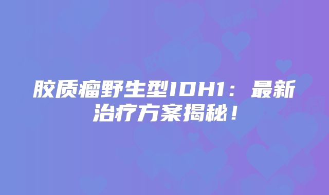 胶质瘤野生型IDH1：最新治疗方案揭秘！