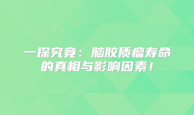 一探究竟：脑胶质瘤寿命的真相与影响因素！