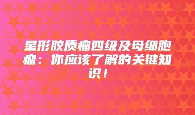 星形胶质瘤四级及母细胞瘤：你应该了解的关键知识！