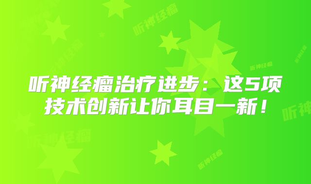 听神经瘤治疗进步：这5项技术创新让你耳目一新！