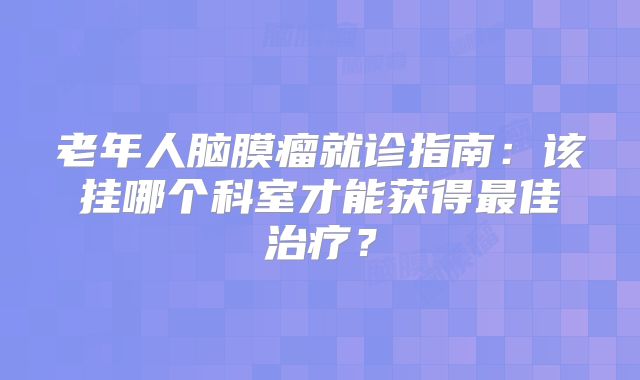 老年人脑膜瘤就诊指南：该挂哪个科室才能获得最佳治疗？