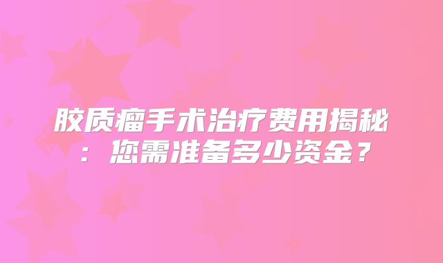 胶质瘤手术治疗费用揭秘：您需准备多少资金？