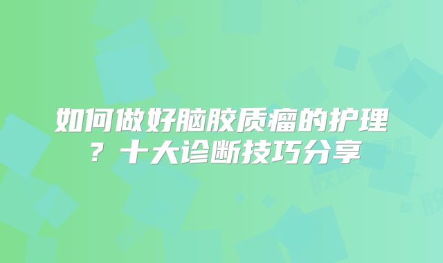 如何做好脑胶质瘤的护理？十大诊断技巧分享
