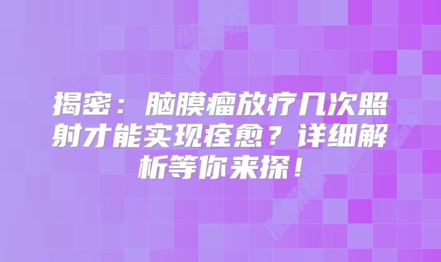 揭密：脑膜瘤放疗几次照射才能实现痊愈？详细解析等你来探！