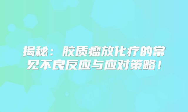 揭秘：胶质瘤放化疗的常见不良反应与应对策略！