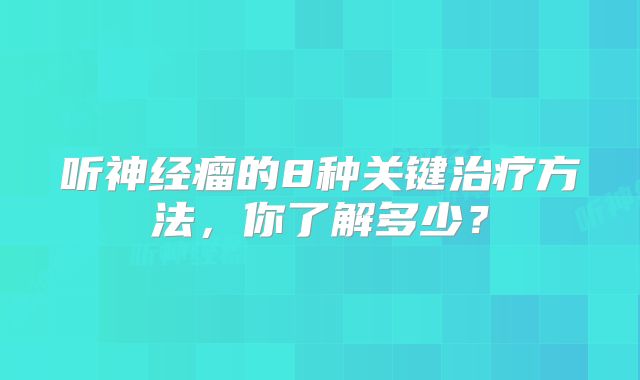 听神经瘤的8种关键治疗方法，你了解多少？