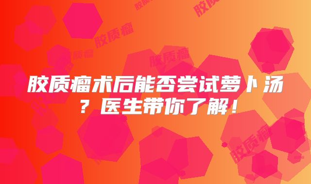 胶质瘤术后能否尝试萝卜汤？医生带你了解！