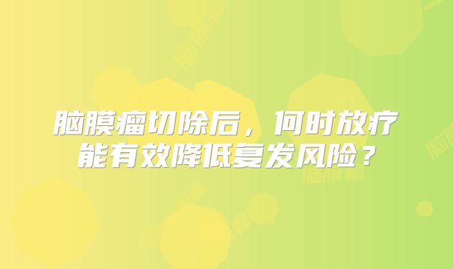 脑膜瘤切除后，何时放疗能有效降低复发风险？