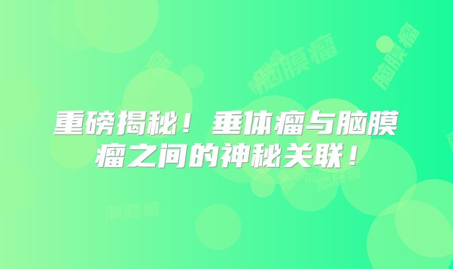 重磅揭秘！垂体瘤与脑膜瘤之间的神秘关联！