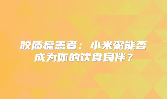 胶质瘤患者：小米粥能否成为你的饮食良伴？