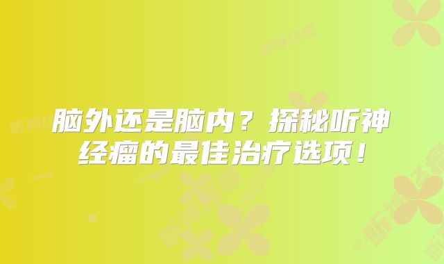 脑外还是脑内？探秘听神经瘤的最佳治疗选项！