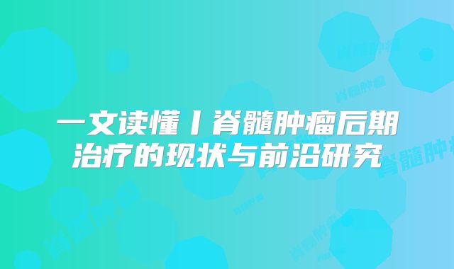 一文读懂丨脊髓肿瘤后期治疗的现状与前沿研究