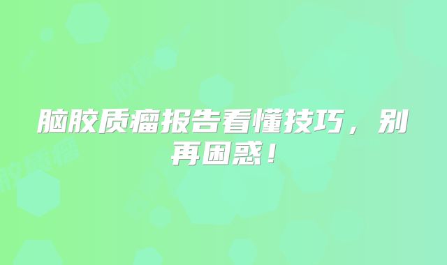 脑胶质瘤报告看懂技巧，别再困惑！