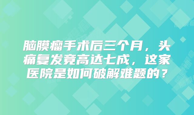 脑膜瘤手术后三个月，头痛复发竟高达七成，这家医院是如何破解难题的？
