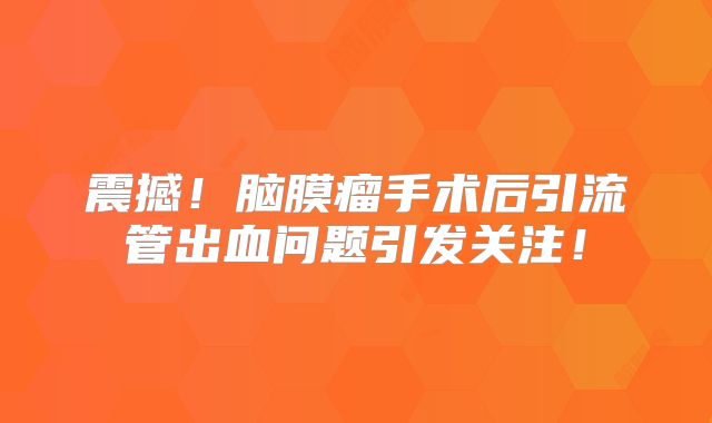 震撼！脑膜瘤手术后引流管出血问题引发关注！
