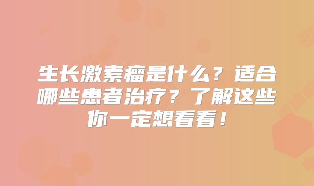 生长激素瘤是什么？适合哪些患者治疗？了解这些你一定想看看！