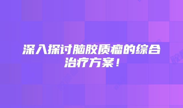深入探讨脑胶质瘤的综合治疗方案！