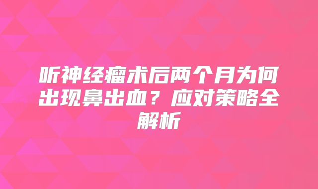 听神经瘤术后两个月为何出现鼻出血？应对策略全解析